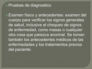  Pruebas   de diagnostico

 Examen  físico y antecedentes: examen del
 cuerpo para verificar los signos generales
 de salud, inclusive el chequeo de signos
 de enfermedad, como masas o cualquier
 otra cosa que parezca anormal. Se toman
 también los antecedentes médicos de las
 enfermedades y los tratamientos previos
 del paciente.
 