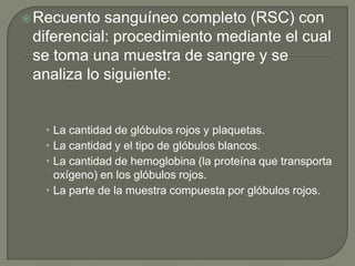  Recuento  sanguíneo completo (RSC) con
 diferencial: procedimiento mediante el cual
 se toma una muestra de sangre y se
 analiza lo siguiente:


    La cantidad de glóbulos rojos y plaquetas.
    La cantidad y el tipo de glóbulos blancos.
    La cantidad de hemoglobina (la proteína que transporta
     oxígeno) en los glóbulos rojos.
    La parte de la muestra compuesta por glóbulos rojos.
 