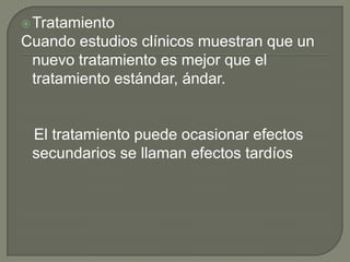  Tratamiento
Cuando estudios clínicos muestran que un
 nuevo tratamiento es mejor que el
 tratamiento estándar, ándar.


 El tratamiento puede ocasionar efectos
 secundarios se llaman efectos tardíos
 