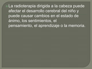  Laradioterapia dirigida a la cabeza puede
 afectar el desarrollo cerebral del niño y
 puede causar cambios en el estado de
 ánimo, los sentimientos, el
 pensamiento, el aprendizaje o la memoria.
 