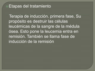  Etapas   del tratamiento

 Terapia de inducción. primera fase, Su
 propósito es destruir las células
 leucémicas de la sangre de la médula
 ósea. Esto pone la leucemia entra en
 remisión. También se llama fase de
 inducción de la remisión
 