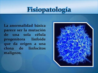 La anormalidad básica
parece ser la mutación
de una sola célula
progenitora    linfoide
que da origen a una
clona de linfocitos
malignos.
 