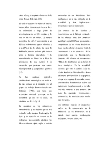 cinco años y el segundo alrededor de la
sexta década de la vida (11).
La tasa de curación es menor en adultos
que en niños, con una supervivencia libre
de enfermedad a largo plazo de
aproximadamente un 80% en niños y de
solo un 35-45% en adultos. De manera
específica, la LLA-T corresponde a un
15% de las leucemias agudas infantiles y
a un 25% de las del adulto. La curva de
incidencia presenta un único pico situado
entre la frontera niño/adulto, y la
supervivencia no difiere de la LLA de
precursores B. Este subtipo T se
caracteriza por presentar una mayor
heterogeneidad y complejidad genética
(12)
Se han realizado múltiples
clasificaciones morfológicas de las LLA.
La más antigua es la realizada por el
grupo de trabajo Francés-Americano-
Británico (FAB), que tiene una
aceptación universal, pero que, en la
actualidad, ya casi no se utiliza. Se
clasifican en: L1, L2 y L3
La aparición de los anticuerpos
monoclonales y las mejoras que se han
realizado en las técnicas de citometría de
flujo y de reacción en cadena de la
polimerasa han permitido clasificar las
LLA en distintos tipos, según el estadio
madurativo de sus linfoblastos. Esta
clasificación es la más utilizada en la
actualidad y tiene implicaciones
pronósticas y para el tratamiento.
Los avances de las técnicas y
conocimientos de la biología molecular
de los últimos años han permitido
identificar casi el 100% de las anomalías
citogenéticas de las células leucémicas.
Estas pueden afectar al número total de
cromosomas o a su estructura. Se ha
comprobado que la hiperdiploidía
(aumento del número de cromosomas
>51) en los linfoblastos es un factor de
buen pronóstico. En la actualidad,
sabemos que esto es debido a que las
células leucémicas hiperdiploides tienen
una mayor predisposición a la apoptosis,
porque son capaces de acumular mayor
concentración de metabolitos activos del
metotrexato (poliglutamatos) y, por ello,
son más sensibles a este fármaco. De
todas las anomalías cromosómicas
estructurales, las translocaciones son las
más frecuentes.
Los síntomas iniciales al diagnóstico
suelen ser la consecuencia de la
infiltración de los linfoblastos en la
médula ósea: anemia, trombopenia,
leucopenia, dolores óseos, etc.
 