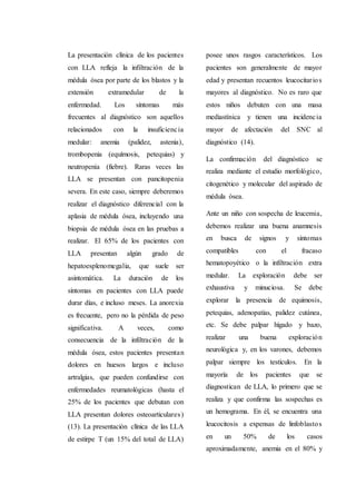 La presentación clínica de los pacientes
con LLA refleja la infiltración de la
médula ósea por parte de los blastos y la
extensión extramedular de la
enfermedad. Los síntomas más
frecuentes al diagnóstico son aquellos
relacionados con la insuficiencia
medular: anemia (palidez, astenia),
trombopenia (equímosis, petequias) y
neutropenia (fiebre). Raras veces las
LLA se presentan con pancitopenia
severa. En este caso, siempre deberemos
realizar el diagnóstico diferencial con la
aplasia de médula ósea, incluyendo una
biopsia de médula ósea en las pruebas a
realizar. El 65% de los pacientes con
LLA presentan algún grado de
hepatoesplenomegalia, que suele ser
asintomática. La duración de los
síntomas en pacientes con LLA puede
durar días, e incluso meses. La anorexia
es frecuente, pero no la pérdida de peso
significativa. A veces, como
consecuencia de la infiltración de la
médula ósea, estos pacientes presentan
dolores en huesos largos e incluso
artralgias, que pueden confundirse con
enfermedades reumatológicas (hasta el
25% de los pacientes que debutan con
LLA presentan dolores osteoarticulares)
(13). La presentación clínica de las LLA
de estirpe T (un 15% del total de LLA)
posee unos rasgos característicos. Los
pacientes son generalmente de mayor
edad y presentan recuentos leucocitarios
mayores al diagnóstico. No es raro que
estos niños debuten con una masa
mediastínica y tienen una incidencia
mayor de afectación del SNC al
diagnóstico (14).
La confirmación del diagnóstico se
realiza mediante el estudio morfológico,
citogenético y molecular del aspirado de
médula ósea.
Ante un niño con sospecha de leucemia,
debemos realizar una buena anamnesis
en busca de signos y síntomas
compatibles con el fracaso
hematopoyético o la infiltración extra
medular. La exploración debe ser
exhaustiva y minuciosa. Se debe
explorar la presencia de equimosis,
petequias, adenopatías, palidez cutánea,
etc. Se debe palpar hígado y bazo,
realizar una buena exploración
neurológica y, en los varones, debemos
palpar siempre los testículos. En la
mayoría de los pacientes que se
diagnostican de LLA, lo primero que se
realiza y que confirma las sospechas es
un hemograma. En él, se encuentra una
leucocitosis a expensas de linfoblastos
en un 50% de los casos
aproximadamente, anemia en el 80% y
 