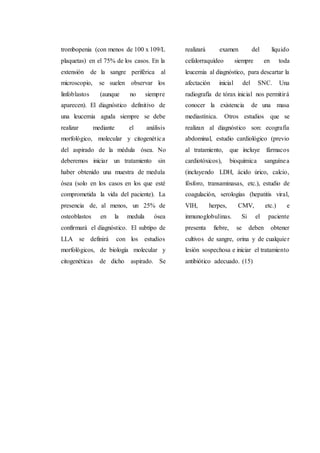 trombopenia (con menos de 100 x 109/L
plaquetas) en el 75% de los casos. En la
extensión de la sangre periférica al
microscopio, se suelen observar los
linfoblastos (aunque no siempre
aparecen). El diagnóstico definitivo de
una leucemia aguda siempre se debe
realizar mediante el análisis
morfológico, molecular y citogenética
del aspirado de la médula ósea. No
deberemos iniciar un tratamiento sin
haber obtenido una muestra de medula
ósea (solo en los casos en los que esté
comprometida la vida del paciente). La
presencia de, al menos, un 25% de
osteoblastos en la medula ósea
confirmará el diagnóstico. El subtipo de
LLA se definirá con los estudios
morfológicos, de biología molecular y
citogenéticas de dicho aspirado. Se
realizará examen del líquido
cefalorraquídeo siempre en toda
leucemia al diagnóstico, para descartar la
afectación inicial del SNC. Una
radiografía de tórax inicial nos permitirá
conocer la existencia de una masa
mediastínica. Otros estudios que se
realizan al diagnóstico son: ecografía
abdominal, estudio cardiológico (previo
al tratamiento, que incluye fármacos
cardiotóxicos), bioquímica sanguínea
(incluyendo LDH, ácido úrico, calcio,
fósforo, transaminasas, etc.), estudio de
coagulación, serologías (hepatitis viral,
VIH, herpes, CMV, etc.) e
inmunoglobulinas. Si el paciente
presenta fiebre, se deben obtener
cultivos de sangre, orina y de cualquier
lesión sospechosa e iniciar el tratamiento
antibiótico adecuado. (15)
 
