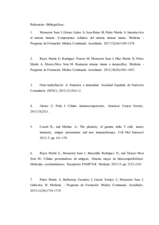 Referencias Bibliográficas:
1. Monserrat Sanz J, Gómez Lahoz A, Sosa Reina M, Prieto Martín A. Introducción
al sistema inmune. Componentes celulares del sistema inmune innato. Medicine -
Programa de Formación Médica Continuada Acreditado. 2017;12(24):1369-1378.
2. Reyes Martín E, Rodríguez Pastore M, Monserrat Sanz J, Díaz Martín D, Prieto
Martín A, Álvarez-Mon Soto M. Respuesta inmune innata o inespecífica. Medicine -
Programa de Formación Médica Continuada Acreditado. 2012;10(28):1861-1867.
3. Ortiz-Andrellucchi A. Nutrición e inmunidad. Sociedad Española de Nutrición
Comunitaria (SENC). 2013;12 (34):1-2.
4. Alonso C, Peña J. Células inmunocompetentes. American Cancer Society.
2013;15(25):1.
5. Casetti R., and Martino A.: The plasticity of gamma delta T cells: innate
immunity, antigen presentation and new immunotherapy. Cell Mol Immunol
2013; 5: pp. 161-170
6. Reyes Martín E., Monserrat Sanz J., Barcenilla Rodríguez H., and Álvarez-Mon
Soto M.: Células presentadoras de antígeno. Sistema mayor de histocompatibilidad.
Moléculas coestimuladoras. Receptores PAMP/Toll. Medicine 2013; 9: pp. 2153-2161
7. Prieto Martín A, Barbarroja Escudero J, García Torrijos C, Monserrat Sanz J.
Linfocitos B. Medicine - Programa de Formación Médica Continuada Acreditado.
2013;11(28):1710-1719.
 