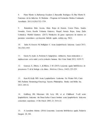 8. Prieto Martín A, Barbarroja Escudero J, Barcenilla Rodríguez H, Díaz Martín D.
Funciones de los linfocitos B. Medicine - Programa de Formación Médica Continuada
Acreditado. 2013;11(28):1752-1759.
9. Rutmelania Brito Acosta, Alicia Rojas de Atencio, Carem Prieto, Sandra
Gonzalez Ferrer, Karelis Urdaneta Gutierrez, Raquel Atencio Rojas, Jenny Zadis
Cañizalezy Maribel Quintero. (2017). Metilación de genes supresores de tumores en
pacientes venezolanos con leucemia linfoide aguda. redalyc.org, 58(2).
10. Inaba H, Greaves M, Mullighan C. Acute lymphoblastic leukemia. Lancet 2013;
381:1943-1955
11. García R, Ayala A, Perdomo S. Epigenética: definición, bases moleculares e
implicaciones en la salud y en la evolución humana. Rev Cienc Salud 2012; 10:59-71
12. Genescà, E., Ribera, J., & Ribera, J. M. (2015). Leucemia aguda linfoblástica de
precursores T: de la biología a la clínica. Medicina Clínica, 144(5), 223-229.
13. Kara M, Kelly MD. Acute Lymphoblastic Leukemia. En: Weiner MA, Cairo
MS. Pediatric Hematology/Oncology Secrets. Philadelphia. Hanley and Belfus Inc.
2013; 109-14.
14. Goldberg JM, Silverman LB, Levy DE, et al. Childhood T-cell acute
lymphoblastic leukemia: the Dana-Farber Cancer Institute acute lymphoblastic leukemia
consortium experience. J Clin Oncol. 2003; 21: 3616-22.
15. A. Lassaletta Atienza. (2016). Leucemias. Leucemia linfoblástica aguda. Pediatría
Integral, 20, 380.
 