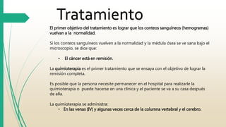 Tratamiento 
El primer objetivo del tratamiento es lograr que los conteos sanguíneos (hemogramas) 
vuelvan a la normalidad. 
Si los conteos sanguíneos vuelven a la normalidad y la médula ósea se ve sana bajo el 
microscopio, se dice que: 
• El cáncer está en remisión. 
La quimioterapia es el primer tratamiento que se ensaya con el objetivo de lograr la 
remisión completa. 
Es posible que la persona necesite permanecer en el hospital para realizarle la 
quimioterapia o puede hacerse en una clínica y el paciente se va a su casa después 
de ella. 
La quimioterapia se administra: 
• En las venas (IV) y algunas veces cerca de la columna vertebral y el cerebro. 
 