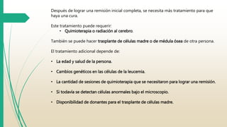 Después de lograr una remisión inicial completa, se necesita más tratamiento para que 
haya una cura. 
Este tratamiento puede requerir: 
• Quimioterapia o radiación al cerebro. 
También se puede hacer trasplante de células madre o de médula ósea de otra persona. 
El tratamiento adicional depende de: 
• La edad y salud de la persona. 
• Cambios genéticos en las células de la leucemia. 
• La cantidad de sesiones de quimioterapia que se necesitaron para lograr una remisión. 
• Si todavía se detectan células anormales bajo el microscopio. 
• Disponibilidad de donantes para el trasplante de células madre. 
 