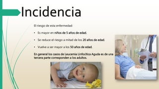 Incidencia 
El riesgo de esta enfermedad: 
• Es mayor en niños de 5 años de edad. 
• Se reduce el riesgo a mitad de los 20 años de edad. 
• Vuelve a ser mayor a los 50 años de edad. 
En general los casos de Leucemia Linfocítica Aguda es de una 
tercera parte corresponden a los adultos. 
 