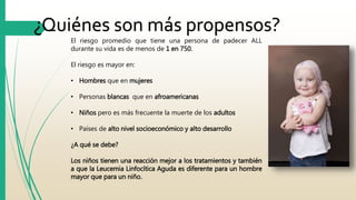 ¿Quiénes son más propensos? 
El riesgo promedio que tiene una persona de padecer ALL 
durante su vida es de menos de 1 en 750. 
El riesgo es mayor en: 
• Hombres que en mujeres 
• Personas blancas que en afroamericanas 
• Niños pero es más frecuente la muerte de los adultos 
• Países de alto nivel socioeconómico y alto desarrollo 
¿A qué se debe? 
Los niños tienen una reacción mejor a los tratamientos y también 
a que la Leucemia Linfocítica Aguda es diferente para un hombre 
mayor que para un niño. 
 