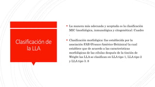 Clasificaciónde
laLLA
 La manera más adecuada y aceptada es la clasificación
MIC (morfológica, inmunológica y citogenética). Cuadro
.
 Clasificación morfológica: fue establecida por la
asociación FAB (Franco-Américo-Británica) la cual
establece que de acuerdo a las características
morfológicas de las células después de la tinción de
Wright las LLA se clasifican en LLA tipo 1, LLA tipo 2
y LLA tipo 3. 8
 