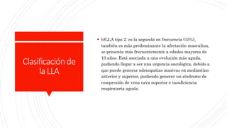 Clasificaciónde
laLLA
 b)LLA tipo 2: es la segunda en frecuencia (15%),
también es más predominante la afectación masculina,
se presenta más frecuentemente a edades mayores de
10 años. Está asociada a una evolución más aguda,
pudiendo llegar a ser una urgencia oncológica, debido a
que puede generar adenopatías masivas en mediastino
anterior y superior, pudiendo generar un síndrome de
compresión de vena cava superior e insuficiencia
respiratoria aguda.
 