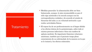 Tratamiento
 Medidas generales: la alimentación debe ser bien
balanceada, aunque, lo más recomendable es que el
niño siga asistiendo a la escuela aunque con los
correspondientes cuidados y de acuerdo al estado de
bienestar del niño y a su voluntad motivarlo a que
realice actividades físicas.
 El reposo ha de ser preferentemente en el hogar debido
a los efectos tóxicos de la quimioterapia, sobre todo si
existen procesos infecciosos o bien con cuadros de
aplasia medular. Es importante fomentar relaciones
amistosas, también que el paciente tenga pleno
conocimiento de su enfermedad, de la manera en la que
se le tratará y los efectos colaterales.
 