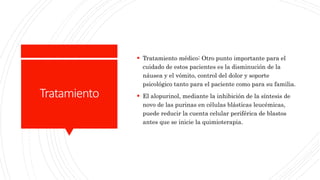 Tratamiento
 Tratamiento médico: Otro punto importante para el
cuidado de estos pacientes es la disminución de la
náusea y el vómito, control del dolor y soporte
psicológico tanto para el paciente como para su familia.
 El alopurinol, mediante la inhibición de la síntesis de
novo de las purinas en células blásticas leucémicas,
puede reducir la cuenta celular periférica de blastos
antes que se inicie la quimioterapia.
 