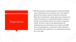 Tratamiento
 III) Tratamiento de mantenimiento. Conocido también
como continuación de la remisión, tiene como objetivo
destruir las últimas células residuales leucémicas.
Debe darse tratamiento a largo plazo para eliminar las
células leucémicas o la enfermedad mínima residual, o
detener su crecimiento hasta que suceda su apoptosis
celular. Se lleva a cabo con la administración de
medicamentos que intervienen en la síntesis de ADN
como mercaptopurina y metotrexato. Estos fármacos
son tolerados adecuadamente y se administran durante
dos o tres años.
 