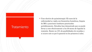 Tratamiento
 Cese electivo de quimioterapia: El curso de la
enfermedad se vigila con biometrías hemáticas, biopsia
de MO y punciones lumbares practicadas
periódicamente. Estudios han demostrado que se puede
llevar a cese efectivamente a los 30 meses de lograda la
remisión. Existe un 15% de posibilidades de recaídas y
si ocurre este es por lo general en los primeros 2 años.
 
