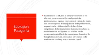 Etiologíay
Patogenia
 En el caso de la LLA es la linfopoyesis quien se ve
afectada por una mutación en alguno de los
protooncogenes o genes supresores de tumor, los cuales
son los encargados de la regulación de la proliferación,
supervivencia y diferenciación de las células
sanguíneas. Estas mutaciones dan como resultado la
transformación maligna de las células, con la
consiguiente pérdida de los mecanismos de control de
la replicación celular, obteniendo un bloqueo en la
maduración celular y una expansión clonal.
 