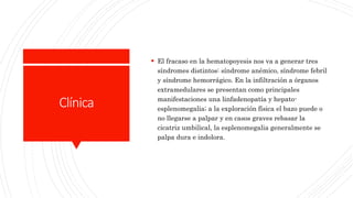 Clínica
 El fracaso en la hematopoyesis nos va a generar tres
síndromes distintos: síndrome anémico, síndrome febril
y síndrome hemorrágico. En la infiltración a órganos
extramedulares se presentan como principales
manifestaciones una linfadenopatía y hepato-
esplenomegalia; a la exploración física el bazo puede o
no llegarse a palpar y en casos graves rebasar la
cicatriz umbilical, la esplenomegalia generalmente se
palpa dura e indolora.
 