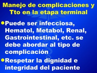 Manejo de complicaciones y
 Tto en la etapa terminal
q Puede  ser infecciosa,
  Hematol, Metabol, Renal,
  Gastrointestinal, etc. se
  debe abordar al tipo de
  complicación
q Respetar la dignidad e
  integridad del paciente
 