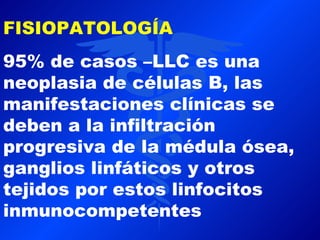 FISIOPATOLOGÍA
95% de casos –LLC es una
neoplasia de células B, las
manifestaciones clínicas se
deben a la infiltración
progresiva de la médula ósea,
ganglios linfáticos y otros
tejidos por estos linfocitos
inmunocompetentes
 