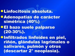 q Linfocitosis  absoluta.
q Adenopatias de carácter
  simétrica (40%)
q El bazo suele palparse
  (20-30%).
q Infiltrados linfoides en piel,
  riñón, glándulas lagrimales o
  salivares, pulmón y otros
  (descartar 2° neoplasia).
 