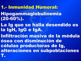 1.- Inmunidad Humoral:
Hipogammaglobulinemia
(20-60%).
La Ig que se halla desendido es
la IgH, IgG e IgA.
Infiltración masiva de la médula
ósea con disminución de
células productoras de Ig,
alteraciones en subpoblaciones
T.
 