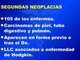 SEGUNDAS NEOPLACIAS

q 105  de los enfermos.
q Carcinomas de piel, tubo
  digestivo y pulmón.
q Aparecen en forma previa o
  tras el Dx.
q LLC asociados a enfermedad
  de Hodgkin.
 