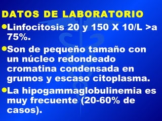 DATOS DE LABORATORIO
qLinfocitosis 20 y 150 X 10/L >a
 75%.
qSon de pequeño tamaño con
 un núcleo redondeado
 cromatina condensada en
 grumos y escaso citoplasma.
qLa hipogammaglobulinemia es
 muy frecuente (20-60% de
 casos).
 