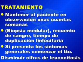 TRATAMIENTO
q Mantener al paciente en
  observación unas cuantas
  semanas
q (Biopsia medular), recuento
  de sangre, tiempo de
  duplicación linfocitaria
q Si presenta los síntomas
  generales comenzar el tto.
Disminuir cifras de leucocitosis
 