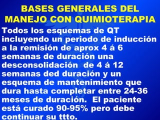 BASES GENERALES DEL
MANEJO CON QUIMIOTERAPIA
Todos los esquemas de QT
incluyendo un periodo de inducción
a la remisión de aprox 4 á 6
semanas de duración una
desconsolidación de 4 á 12
semanas ded duración y un
esquema de mantenimiento que
dura hasta completar entre 24-36
meses de duración. El paciente
está curado 90-95% pero debe
continuar su ttto.
 