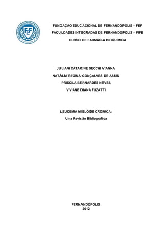 FUNDAÇÃO EDUCACIONAL DE FERNANDÓPOLIS – FEF

FACULDADES INTEGRADAS DE FERNANDÓPOLIS – FIFE

        CURSO DE FARMÁCIA BIOQUÍMICA




  JULIANI CATARINE SECCHI VIANNA

NATÁLIA REGINA GONÇALVES DE ASSIS

    PRISCILA BERNARDES NEVES

       VIVIANE DIANA FUZATTI




    LEUCEMIA MIELÓIDE CRÔNICA:

      Uma Revisão Bibliográfica




         FERNANDÓPOLIS
              2012
 