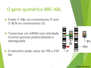 O gene quimérico BRC-ABL
 Fusão 3’ ABL no cromossomo 9 com
5’ BCR no cromossomo 22
 Transcreve um mRNA com atividade
tirosino quinase potencializada e
desregulada
 O tamanho pode variar de 190 a 230
Kd
Jéssica Rodrigues
 