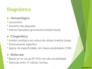 Diagnóstico
 Hematológico
* Leucocitose
* Aumento das plaquetas
* Intensa hiperplasia granulócita (medula óssea)
 Citogenético
* Análise cariotípica em cultura de células (medula óssea).
* Extremamente específico
* Apesar da especificidade, tem baixa sensibilidade (1:100)
 Molecular
* Baseia-se no uso da RT-PCR com alta sensibilidade
* Detecção entre 106 células normais.
João Marcos
 