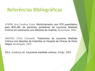 Referências Bibliográficas
SCERNI, Ana Carolina Costa. Monitoramento com PCR quantitativo
para BCR-ABL de pacientes portadores de Leucemia Mielóide
Crônica em tratamento com Mesilato de Imatinib. Dissertação. 2006.
SANTOS, Cíntia Cichowski. Tratamento da Leucemia Mielóide
Crônica com Mesilato de Imatinibe no Hospital de Clínicas de Porto
Alegre. Dissertação. 2007.
INCA, Condutas do. Leucemia mielóide crônica. Artigo. 2003
 