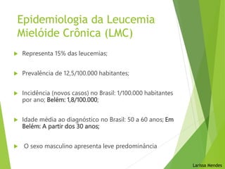  Representa 15% das leucemias;
 Prevalência de 12,5/100.000 habitantes;
 Incidência (novos casos) no Brasil: 1/100.000 habitantes
por ano; Belém: 1,8/100.000;
 Idade média ao diagnóstico no Brasil: 50 a 60 anos; Em
Belém: A partir dos 30 anos;
 O sexo masculino apresenta leve predominância
Larissa Mendes
Epidemiologia da Leucemia
Mielóide Crônica (LMC)
 