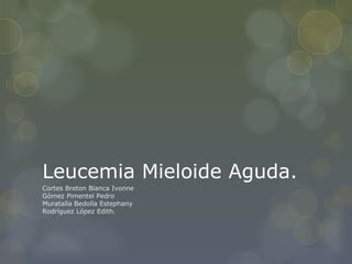 Leucemia Mieloide Aguda.
Cortes Breton Blanca Ivonne
Gómez Pimentel Pedro
Muratalla Bedolla Estephany
Rodríguez López Edith.
 