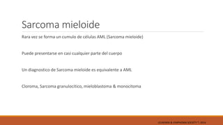 Sarcoma mieloide
Rara vez se forma un cumulo de células AML (Sarcoma mieloide)
Puede presentarse en casi cualquier parte del cuerpo
Un diagnostico de Sarcoma mieloide es equivalente a AML
Cloroma, Sarcoma granulocitico, mieloblastoma & monocitoma
LEUKEMIA & LYMPHOMA SOCIETY ®; 2014
 