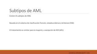 Subtipos de AML
Existen 8 subtipos de AML
Basado en el sistema de clasificación francés, estadounidense y británico (FAB)
El tratamiento es similar para la mayoría, a excepción de M3 (APL)
LEUKEMIA & LYMPHOMA SOCIETY ®; 2014
 