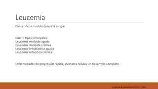 Leucemia
Cáncer de la medula ósea y la sangre
Cuatro tipos principales:
Leucemia mieloide aguda
Leucemia mieloide crónica
Leucemia linfoblastica aguda
Leucemia linfocítica crónica
Enfermedades de progresión rápida, afectan a células sin desarrollo completo
LEUKEMIA & LYMPHOMA SOCIETY ®; 2014
 