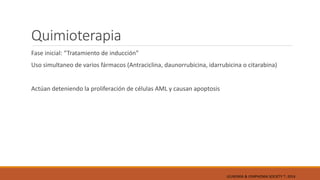 Quimioterapia
Fase inicial: “Tratamiento de inducción”
Uso simultaneo de varios fármacos (Antraciclina, daunorrubicina, idarrubicina o citarabina)
Actúan deteniendo la proliferación de células AML y causan apoptosis
LEUKEMIA & LYMPHOMA SOCIETY ®; 2014
 