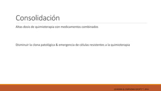 Consolidación
Altas dosis de quimioterapia con medicamentos combinados
Disminuir la clona patológica & emergencia de células resistentes a la quimioterapia
LEUKEMIA & LYMPHOMA SOCIETY ®; 2014
 