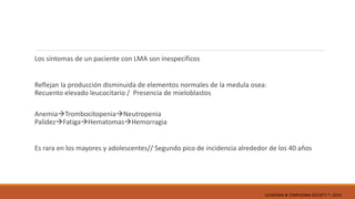Los síntomas de un paciente con LMA son inespecíficos
Reflejan la producción disminuida de elementos normales de la medula osea:
Recuento elevado leucocitario / Presencia de mieloblastos
AnemiaTrombocitopeniaNeutropenia
PalidezFatigaHematomasHemorragia
Es rara en los mayores y adolescentes// Segundo pico de incidencia alrededor de los 40 años
LEUKEMIA & LYMPHOMA SOCIETY ®; 2014
 