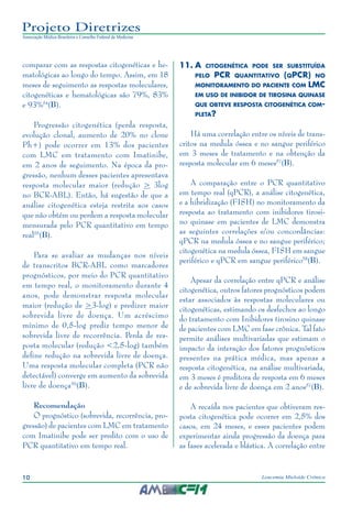 10 Leucemia Mieloide Crônica
Projeto Diretrizes
Associação Médica Brasileira e Conselho Federal de Medicina
comparar com as respostas citogenéticas e he-
matológicas ao longo do tempo. Assim, em 18
meses de seguimento as respostas moleculares,
citogenéticas e hematológicas são 79%, 83%
e 93%54
(B).
Progressão citogenética (perda resposta,
evolução clonal, aumento de 20% no clone
Ph+) pode ocorrer em 13% dos pacientes
com LMC em tratamento com Imatinibe,
em 2 anos de seguimento. Na época da pro-
gressão, nenhum desses pacientes apresentava
resposta molecular maior (redução > 3log
no BCR-ABL). Então, há sugestão de que a
análise citogenética esteja restrita aos casos
que não obtém ou perdem a resposta molecular
mensurada pelo PCR quantitativo em tempo
real55
(B).
Para se avaliar as mudanças nos níveis
de transcritos BCR-ABL como marcadores
prognósticos, por meio do PCR quantitativo
em tempo real, o monitoramento durante 4
anos, pode demonstrar resposta molecular
maior (redução de >3-log) e predizer maior
sobrevida livre de doença. Um acréscimo
mínimo de 0,5-log prediz tempo menor de
sobrevida livre de recorrência. Perda de res-
posta molecular (redução <2,5-log) também
define redução na sobrevida livre de doença.
Uma resposta molecular completa (PCR não
detectável) converge em aumento da sobrevida
livre de doença56
(B).
Recomendação
O prognóstico (sobrevida, recorrência, pro-
gressão) de pacientes com LMC em tratamento
com Imatinibe pode ser predito com o uso de
PCR quantitativo em tempo real.
11.	A citogenética pode ser substituída
pelo PCR quantitativo (qPCR) no
monitoramento do paciente com LMC
em uso de inibidor de tirosina quinase
que obteve resposta citogenética com-
pleta?
Há uma correlação entre os níveis de trans-
critos na medula óssea e no sangue periférico
em 3 meses de tratamento e na obtenção da
resposta molecular em 6 meses57
(B).
A comparação entre o PCR quantitativo
em tempo real (qPCR), a análise citogenética,
e a hibridização (FISH) no monitoramento da
resposta ao tratamento com inibidores tirosi-
no quinase em pacientes de LMC demonstra
as seguintes correlações e/ou concordâncias:
qPCR na medula óssea e no sangue periférico;
citogenética na medula óssea, FISH em sangue
periférico e qPCR em sangue periférico58
(B).
Apesar da correlação entre qPCR e análise
citogenética, outros fatores prognósticos podem
estar associados às respostas moleculares ou
citogenéticas, estimando os desfechos ao longo
do tratamento com Inibidores tirosino quinase
de pacientes com LMC em fase crônica. Tal fato
permite análises multivariadas que estimam o
impacto da interação dos fatores prognósticos
presentes na prática médica, mas apenas a
resposta citogenética, na análise multivariada,
em 3 meses é preditora de resposta em 6 meses
e de sobrevida livre de doença em 2 anos57
(B).
A recaída nos pacientes que obtiveram res-
posta citogenética pode ocorrer em 2,5% dos
casos, em 24 meses, e esses pacientes podem
experimentar ainda progressão da doença para
as fases acelerada e blástica. A correlação entre
 