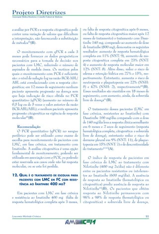11Leucemia Mieloide Crônica
Projeto Diretrizes
Associação Médica Brasileira e Conselho Federal de Medicina
a análise por PCR e a resposta citogenética pode
conter uma variação de valores que dificultem
a interpretação, não favorecendo a substituição
de métodos59
(B).
O monitoramento com qPCR a cada 3
meses pode fornecer os dados prognósticos
necessários para a tomada de decisão nos
pacientes com LMC, reduzindo o número de
aspirados de medula óssea. Os motivos pelos
quais o monitoramento com PCR é suficiente
são: o nível de redução log na razão BCR-ABL/
ABL está correlacionado com a resposta cito-
genética; em 12 meses de seguimento nenhum
paciente apresenta progressão na doença sem
que haja indicação de risco obtida no PCR
quantitativo (qPCR) (aumento no número de
0,5 log ou de 5 vezes o valor anterior da razão
BCR-ABL/ABL); e nenhum paciente apresenta
progressão citogenética na vigência de resposta
molecular55
(B).
Recomendação
O PCR quantitativo (qPCR) no sangue
periférico pode ser utilizado como exame de
escolha para monitoramento de pacientes com
LMC, em fase crônica, em tratamento com
Imatinibe. A análise citogenética é uma opção
fundamental de monitoramento, podendo ser
utilizada em associação com o PCR, ou podendo
estar reservada aos casos onde não há resposta
molecular, ou se esta foi perdida.
12.	Qual é o tratamento de escolha para
pacientes com LMC em FC com resis-
tência ao Imatinibe 400 mg?
Em pacientes com LMC em fase crônica
e resistência ao Imatinibe 400 mg (falta de
resposta hematológica completa após 3 meses,
ou falta de resposta citogenética após 6 meses,
ou falta de resposta citogenética maior após 12
meses de tratamento) o tratamento com Dasa-
tinibe 140 mg, comparado ao aumento de dose
de Imatinibe (800 mg), demonstra os seguintes
resultados: aumento de resposta hematológica
completa em 11% (NNT: 9), aumento de res-
posta citogenética completa em 23% (NNT:
4) e aumento de resposta molecular maior em
12% (NNT: 8). Além disso, reduz o risco de
edema e retenção hídrica em 27% e 15%, res-
pectivamente. Entretanto, aumenta o risco de
neutropenia e plaquetopenia em 22% (NNH:
5) e 42% (NNH: 2), respectivamente60
(B).
Esses resultados são mantidos em 18 meses de
seguimento, com aumento, ainda, da sobrevida
livre de doença61
(B).
O tratamento desses pacientes (LMC em
fase crônica, resistentes ao Imatinibe) com
Dasatinibe 100 mg/dia comparado com a dose
de 140 mg/dia leva a resposta clínica semelhante
em 6 meses e 2 anos de seguimento (resposta
hematológica completa, citogenética e sobrevida
livre de doença), entretanto reduz o risco de
derrame pleural em 9% (NNT: 11), de plaque-
topenia em 15% (NNT: 7) e de descontinuidade
do tratamento62,63
(A).
O índice de resposta de pacientes em
fase crônica de LMC ao tratamento com
Nilotinibe (400 mg 2x/dia) não é diferente
entre os pacientes resistentes ou intoleran-
tes ao Imatinibe (600 mg/dia). A ausência
de resposta ao Imatinibe (hematológica ou
citogenética) prediz ausência de resposta ao
Nilotinibe64
(B). Os pacientes que obtém
resposta ao Nilotinibe permanecem com
96% a 98% de resposta (hematológica ou
citogenética) e sobrevida livre de doença,
 