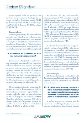 13Leucemia Mieloide Crônica
Projeto Diretrizes
Associação Médica Brasileira e Conselho Federal de Medicina
Como segunda linha em pacientes com
LMC em fase crônica o Dasatinibe produz au-
mento nos índices de derrame pleural (NNH:
6), de neutropenia (NNH:5), de trombocitope-
nia (NNH:2), de dispneia (NNH:6) e cefaleia
(NNH:7)60
(B).
Recomendação
Com relação à maioria dos efeitos adversos
esperados para esta classe de medicação, dasa-
tinibe e Nilotinibe apresentam, com pequenas
diferenças de magnitude, comportamento
semelhante. Entretanto, o Nilotinibe parece
ter componente maior de hepatoxicidade e o
dasatinibe de retenção hídrica (derrame pleural).
14.	A aderência ao tratamento ao imati-
nibe tem impacto prognóstico?
Pacientes com LMC tratados com Imatinibe
que apresentam resposta subótima tem menor
índice de aderência (não ingerir a medicação)
do que os pacientes com resposta ótima. Os
pacientes tratados por mais de 12 meses que
apresentam resposta citogenética completa
também tem um índice de aderência superior
àqueles com resposta citogenética parcial. Não
há diferença de resposta hematológica entre os
pacientes aderentes e não aderentes69
(B).
Há correlação direta entre a aderência (<
de 90% ou > 90%) de pacientes com LMC ao
tratamento com Imatinibe e a probabilidade de
resposta molecular maior em 6 anos (aumento
de 66,1% de resposta na aderência > 90%).
Quando a aderência é menor de 80% não há
resposta molecular. Os pacientes que tem ne-
cessidade de aumento da dose de Imatinibe tem
redução de 12,8% na aderência70
(B).
No tratamento de LMC com Imatinibe,
níveis de aderência < 85% aumentam o risco de
perda de resposta citogenética completa em 34,9%
(NNH:3).Nenhumdospacientescomaderência>
95% perdeu a resposta citogenética. Pacientes com
nível de aderência < 85%, que nunca obtiveram
respostamolecular,possuemabaixaaderênciacomo
preditordeperdaderespostacitogenética.Aderência
< 85% reduz a sobrevida livre de doença em 37%
(NNH:3). Índices de aderência superiores a 85%
conferem prognóstico semelhante a pacientes que
tem resposta molecular maior71
(B).
A sobrevida de 5 anos livre de doença em
pacientes em fase crônica de LMC e aderentes ao
tratamento com Imatinibe é 16,9% superior em
comparaçãoaospacientesnãoaderentes.Anãoade-
rênciareduzapossibilidadederespostacitogenética
completa em 18% (NNH:6). A grande causa de
interrupção no tratamento com Imatinibe (29,6%
dos casos) está relacionada com a não aderência. A
resposta citogenética completa está correlacionada
àaderênciaaotratamento,comreduçãonaresposta
em pacientes não aderentes em 20%72
(B).
Recomendação
Aderência ao tratamento com Imatinibe está
diretamente correlacionada à probabilidade de
resposta molecular, citogenética e à sobrevida
livre de doença.
15.	A obtenção de resposta citogenetica
previa com imatinibe e performance status
são fatores prognósticos para resposta
ao inibidor de segunda linha no trata-
mento de paciente resistente ao imatinibe?
A melhor resposta citogenética (0% de
cromossomo Filadélfia positivo) durante o tra-
tamento com Imatinibe é preditora de resposta
 