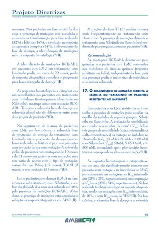 15Leucemia Mieloide Crônica
Projeto Diretrizes
Associação Médica Brasileira e Conselho Federal de Medicina
menores. Nos pacientes em fase inicial da do-
ença a presença de mutações está associada a
aumento na transformação para fase acelerada
(32%) e blástica (16%), e a redução na resposta
citogenética completa (24%). Independente da
fase da doença, a identificação de mutações
reduz a resposta hematológica76
(B).
A identificação de mutações BCR-ABL
em pacientes com LMC em tratamento com
Imatinibe prediz, em cerca de 20 meses, perda
de resposta citogenética completa e progressão
para fases avançadas de doença77
(B).
As respostas hematológicas e citogenéticas
são semelhantes nos pacientes em tratamento
com Inibidores tirosinaquinase (dasatinibe ou
Nilotinibe), no grupo com e sem mutação BCR-
ABL. Também a sobrevida livre de doença e a
sobrevida global não são diferentes entre esses
dois grupos de pacientes78
(B).
No seguimento de 4 anos de pacientes
com LMC em fase crônica, a sobrevida livre
de progressão do começo do tratamento com
Imatinibe até a progressão da doença para as
fases acelerada ou blástica é pior nos pacientes
com mutação do que sem mutação. A sobrevida
global de pacientes com mutação é de 10 meses
e de 51 meses em pacientes sem mutação, mas
esta varia de acordo com o tipo de mutação,
assim: do tipo P-loop (13 meses), T315I (9
meses) e sem mutação (51 meses)79
(B).
Entre pacientes com doença (LMC) na fase
crônica e sob tratamento com Nilotinibe, a so-
brevida global de dois anos está reduzida em 38%
pela presença de mutações BCR-ABL. Além
disso, a presença de mutações está associada a
redução na resposta citogenética em 34%21
(B).
Mutações do tipo T315I podem ocorrer
mais frequentemente no tratamento com
Dasatinibe. A presença de mutações durante o
tratamento com Nilotinibe ou Dasatinibe é pre-
ditora de pior prognóstico nesses pacientes80
(B).
Recomendação
As mutações BCR-ABL devem ser pes-
quisadas nos pacientes com LMC resistentes
aos inibidores de tirosina quinase (resposta
subótima ou falha), independente da fase, pois
sua presença prediz o maior risco de resistência
e de menor sobrevida.
17.	O diagnóstico de mutação orienta a
escolha do tratamento em pacientes
resistentes ao imatinibe?
Em pacientes com LMC resistentes ao Ima-
tinibe a pesquisa de mutações pode auxiliar na
escolha do inibidor de segunda geração, Niloti-
nibe ou Dasatinibe. A avaliação da sensibilidade
ao inibidor nos estudos “in vitro” (IC50
) define
três grupos de sensibilidade (baixa, intermediária
e alta concentrações) da mutação ao inibidor: ao
Dasatinibe (IC50
<3 nM, 3-60 nM, e >60 nM)
e ao Nilotinibe (IC50
< 50 nM, 50-500 nM, e >
500 nM), entendendo que o pior cenário (resis-
tência) corresponde às altas concentrações78
(B).
As respostas hematológicas e citogenéticas,
em um ano, são significativamente menores nos
pacientes com mutação e na fase crônica de LMC,
particularmentenasmutaçõescomIC50
intermedi-
ária(25%e25%,respectivamente)emcomparação
aIC50
baixa(96%e54%,respectivamente).Nafase
aceleradatambémháreduçãonarespostacitogené-
tica, sendo nas mutações com IC50
intermediária,
de 10%, e com IC50
baixa, de 31%78
(B). Na fase
crônica, a sobrevida livre de doença e a sobrevida
 