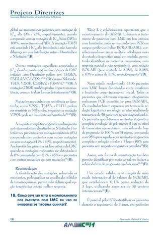 16 Leucemia Mieloide Crônica
Projeto Diretrizes
Associação Médica Brasileira e Conselho Federal de Medicina
global são menores nos pacientes com mutação de
IC50
alta (0% e 75%, respectivamente), quando
comparado com as mutações de IC50
baixa (78% e
100%, respectivamente)78
(B). A mutação T315I
está associada à IC50
alta (resistência), não havendo
diferença em sua distribuição entre o Dasatinibe e
o Nilotinibe78
(B).
Outras mutações específicas associadas a
IC50
elevada (resistentes) na fase crônica da LMC
tratados com Dasatinibe podem ser: T315I/A,
F317L/I/V/CeV299L81-83
(B),ecomoNilotinibe:
T315I,Y253H,E255K/V,eF359V/C82-84
(B).A
mutaçãoG250Etambémproduzimpactonaresis-
tência, comum às duas formas de tratamento83
(B).
Mutações associadas com resistência ao dasa-
tinibe, como V299L, T315A, e F317I, podem
ser sensíveis ao Nilotinibe, enquanto a mutação
V299L pode ser resistente ao bosutinibe84,85
(B).
A resposta completa citogenética subsequente
ao tratamento com dasatinibe ou Nilotinibe é in-
ferior nos pacientes com mutação resistente (0%)
comparada com pacientes com outras mutações
ou sem mutações (41% e 49%, respectivamente).
A sobrevida dos pacientes na fase crônica da LMC
quando as mutações resistentes são detectadas é
de 0% comparado com 51% e 45% em pacientes
com outras mutações ou sem mutações86
(B).
Recomedação
A identificação das mutações, sobretudo as
resistentes, pode auxiliar na escolha do inibidor
de tirosinoquinase, permitindo definir qual op-
ção terapêutica obterá melhor resposta.
18.	Como deve ser feito o monitoramento
dos pacientes com LMC em uso de
inibidores de tirosina quinase?
Wang L e colaboradores reportaram que o
monitoramento do BCR-ABL, durante o trata-
mento de pacientes com LMC em fase crônica
com Imatinibe, pode ser realizado com PCR em
sangue periférico (índice BCR-ABL/ABL), cor-
relacionando-se com o resultado obtido por meio
do estudo citogenético usual em medula, permi-
tindo identificar os pacientes responsivos, com
resposta parcial e não responsivos, com relação
BCR-ABL/gene controle de 0,08%, de 0,08%
a 10% e acima de 11%, respectivamente87
(B).
Num estudo randomizado, 1106 pacientes
com LMC foram distribuídos entre interferon
e Imatinibe como tratamento inicial. Todos os
pacientes que obtiveram remissão citogenética
realizaram PCR quantitative para BCR-ABL.
Os resultados foram expressos em termos de re-
dução logarítmica em relação ao nível mediano de
transcritos de 30 pacientes recém diagnosticados.
Os pacientes que obtiveram remissão citogenética
completa e redução de pelo menos 3 logs no nível
de transcritos apresentaram uma sobrevida livre
de progressão de 100 % aos 24 meses, comparada
com 95% para aqueles com remissão citogenética
completa e redução inferior a 3 logs e 85% para
pacientessemresposta citogenética completa88
(B).
Assim, esta forma de monitoração também
permite identificar por meio de valores baixos a
sobrevida livre de progressão em dois anos88,89
(B).
Um estudo validou a utilização de uma
escala internacional de valores de BCR-ABL
que estabelecem 0,1% como redução de
3 logs, utilizando amostras de 38 centros
internacionais90
(B).
É possível pelo PCR estratificar os pacientes
durante o seguimento de 3 anos, em pacientes
 
