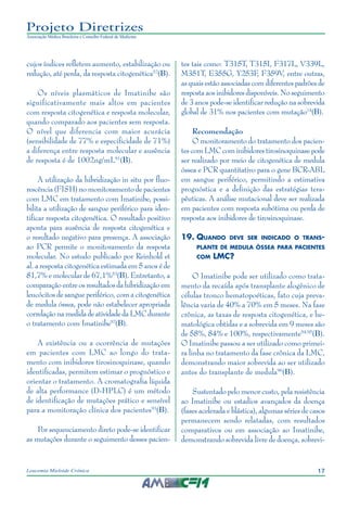 17Leucemia Mieloide Crônica
Projeto Diretrizes
Associação Médica Brasileira e Conselho Federal de Medicina
cujos índices refletem aumento, estabilização ou
redução, até perda, da resposta citogenética52
(B).
Os níveis plasmáticos de Imatinibe são
significativamente mais altos em pacientes
com resposta citogenética e resposta molecular,
quando comparado aos pacientes sem resposta.
O nível que diferencia com maior acurácia
(sensibilidade de 77% e especificidade de 71%)
a diferença entre resposta molecular e ausência
de resposta é de 1002ng/mL91
(B).
A utilização da hibridização in situ por fluo-
rescência (FISH) no monitoramento de pacientes
com LMC em tratamento com Imatinibe, possi-
bilita a utilização de sangue periférico para iden-
tificar resposta citogenética. O resultado positivo
aponta para ausência de resposta citogenética e
o resultado negativo para presença. A associação
ao PCR permite o monitoramento da resposta
molecular. No estudo publicado por Reinhold et
al. a resposta citogenética estimada em 5 anos é de
81,7% e molecular de 67,1%53
(B). Entretanto, a
comparação entre os resultados da hibridização em
leucócitos de sangue periférico, com a citogenética
de medula óssea, pode não estabelecer apropriada
correlaçãonamedidadeatividadedaLMCdurante
o tratamento com Imatinibe92
(B).
A existência ou a ocorrência de mutações
em pacientes com LMC ao longo do trata-
mento com inibidores tirosinoquinase, quando
identificadas, permitem estimar o prognóstico e
orientar o tratamento. A cromatografia líquida
de alta performance (D-HPLC) é um método
de identificação de mutações prático e sensível
para a monitoração clínica dos pacientes93
(B).
Por sequenciamento direto pode-se identificar
as mutações durante o seguimento desses pacien-
tes tais como: T315T, T315I, F317L, V339L,
M351T, E355G, Y253F, F359V, entre outras,
as quais estão associadas com diferentes padrões de
respostaaosinibidoresdisponíveis.Noseguimento
de 3 anos pode-se identificar redução na sobrevida
global de 31% nos pacientes com mutação74
(B).
Recomendação
O monitoramento do tratamento dos pacien-
tes com LMC com inibidores tirosinoquinase pode
ser realizado por meio de citogenética de medula
óssea e PCR quantitativo para o gene BCR-ABL
em sangue periférico, permitindo a estimativa
prognóstica e a definição das estratégias tera-
pêuticas. A análise mutacional deve ser realizada
em pacientes com resposta subótima ou perda de
resposta aos inibidores de tirosinoquinase.
19.	Quando deve ser indicado o trans-
plante de medula óssea para pacientes
com LMC?
O Imatinibe pode ser utilizado como trata-
mento da recaída após transplante alogênico de
células tronco hematopoéticas, fato cuja preva-
lência varia de 40% a 70% em 5 meses. Na fase
crônica, as taxas de resposta citogenética, e he-
matológica obtidas e a sobrevida em 9 meses são
de 58%, 84% e 100%, respectivamente94,95
(B).
O Imatinibe passou a ser utilizado como primei-
ra linha no tratamento da fase crônica da LMC,
demonstrando maior sobrevida ao ser utilizado
antes do transplante de medula96
(B).
Sustentado pelo menor custo, pela resistência
ao Imatinibe ou estadios avançados da doença
(fases acelerada e blástica), algumas séries de casos
permanecem sendo relatadas, com resultados
comparativos ou em associação ao Imatinibe,
demonstrando sobrevida livre de doença, sobrevi-
 