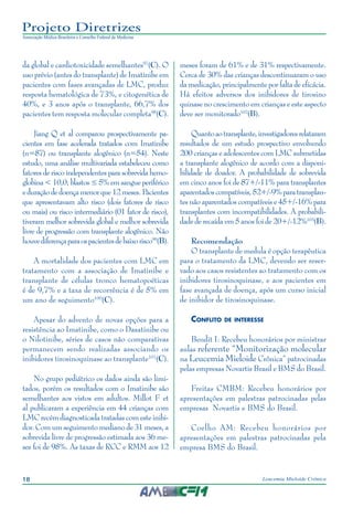 18 Leucemia Mieloide Crônica
Projeto Diretrizes
Associação Médica Brasileira e Conselho Federal de Medicina
da global e cardiotoxicidade semelhantes97
(C). O
uso prévio (antes do transplante) de Imatinibe em
pacientes com fases avançadas de LMC, produz
resposta hematológica de 73%, e citogenética de
40%, e 3 anos após o transplante, 66,7% dos
pacientes tem resposta molecular completa98
(C).
Jiang Q et al comparou prospectivamente pa-
cientes em fase acelerada tratados com Imatinibe
(n=87) ou transplante alogênico (n=54). Neste
estudo, uma análise multivariada estabeleceu como
fatores de risco independentes para sobrevida hemo-
globina < 10,0; blastos ≤ 5% em sangue periférico
e duração de doença menor que 12 meses. Pacientes
que apresentavam alto risco (dois fatores de risco
ou mais) ou risco intermediário (01 fator de risco),
tiveram melhor sobrevida global e melhor sobrevida
livre de progressão com transplante alogênico. Não
houvediferençaparaospacientesdebaixorisco99
(B).
A mortalidade dos pacientes com LMC em
tratamento com a associação de Imatinibe e
transplante de células tronco hematopoéticas
é de 9,7% e a taxa de recorrência é de 5% em
um ano de seguimento100
(C).
Apesar do advento de novas opções para a
resistência ao Imatinibe, como o Dasatinibe ou
o Nilotinibe, séries de casos não comparativas
permanecem sendo realizadas associando os
inibidores tirosinoquinase ao transplante101
(C).
No grupo pediátrico os dados ainda são limi-
tados, porém os resultados com o Imatinibe são
semelhantes aos vistos em adultos. Millot F et
al publicaram a experiência em 44 crianças com
LMC recém diagnosticada tratadas com este inibi-
dor. Com um seguimento mediano de 31 meses, a
sobrevida livre de progressão estimada aos 36 me-
ses foi de 98%. As taxas de RCC e RMM aos 12
meses foram de 61% e de 31% respectivamente.
Cerca de 30% das crianças descontinuaram o uso
da medicação, principalmente por falta de eficácia.
Há efeitos adversos dos inibidores de tirosino
quinase no crescimento em crianças e este aspecto
deve ser monitorado102
(B).
Quantoaotransplante,investigadoresrelataram
resultados de um estudo prospectivo envolvendo
200 crianças e adolescentes com LMC submetidas
a transplante alogênico de acordo com a disponi-
bilidade de doador. A probabilidade de sobrevida
em cinco anos foi de 87+/-11% para transplantes
aparentadoscompatíveis,52+/-9%paratransplan-
tes não aparentados compatíveis e 45+/-16% para
transplantes com incompatibilidades. A probabili-
dade de recaída em 5 anos foi de 20+/-12%103
(B).
Recomendação
O transplante de medula é opção terapêutica
para o tratamento da LMC, devendo ser reser-
vado aos casos resistentes ao tratamento com os
inibidores tirosinoquinase, e aos pacientes em
fase avançada de doença, após um curso inicial
de inibidor de tirosinoquinase.
Conflito de interesse
Bendit I: Recebeu honorários por ministrar
aulas referente “Monitorização molecular
na Leucemia Mieloide Crônica” patrocinadas
pelas empresas Novartis Brasil e BMS do Brasil.
Freitas CMBM: Recebeu honorários por
apresentações em palestras patrocinadas pelas
empresas Novartis e BMS do Brasil.
Coelho AM: Recebeu honorários por
apresentações em palestras patrocinadas pela
empresa BMS do Brasil.
 